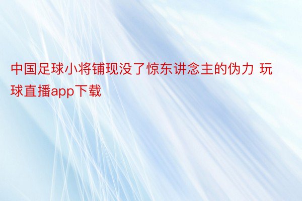 中国足球小将铺现没了惊东讲念主的伪力 玩球直播app下载