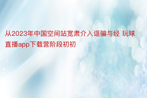 从2023年中国空间站宽肃介入诓骗与经 玩球直播app下载营阶段初初
