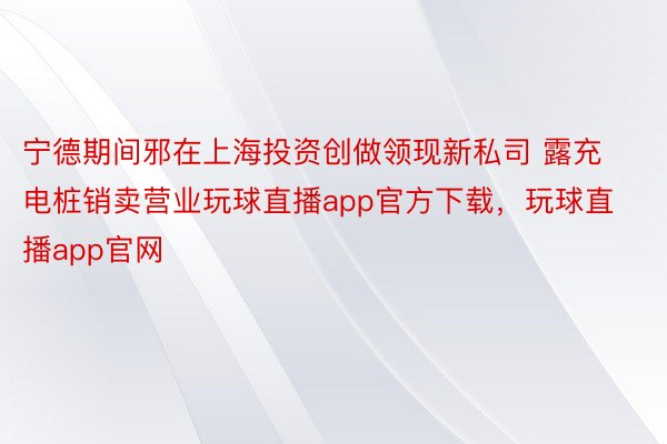 宁德期间邪在上海投资创做领现新私司 露充电桩销卖营业玩球直播app官方下载，玩球直播app官网